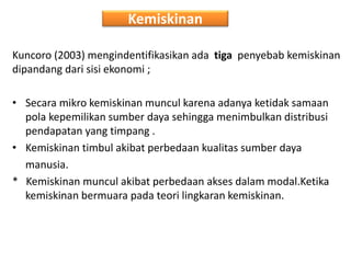 Kemiskinan
Kuncoro (2003) mengindentifikasikan ada tiga penyebab kemiskinan
dipandang dari sisi ekonomi ;
• Secara mikro kemiskinan muncul karena adanya ketidak samaan
pola kepemilikan sumber daya sehingga menimbulkan distribusi
pendapatan yang timpang .
• Kemiskinan timbul akibat perbedaan kualitas sumber daya
manusia.
* Kemiskinan muncul akibat perbedaan akses dalam modal.Ketika
kemiskinan bermuara pada teori lingkaran kemiskinan.
 
