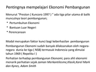 Pentingnya mempelajari Ekonomi Pembangunan
Menurut “Preston ( Kuncoro 1997 ) “ ada tiga pilar utama di balik
munculnya teori pembangunan;
* Pertumbuhan Ekonomi
* Bantuan Luar Negeri
* Perencanaan
Modal merupakan faktor kunci bagi keberhasilan pembangunan
Pembangunan Ekonomi sudah banyak dilaksanakan oleh negara-
negara dunia ke tiga ( NSB) termasuk Indonesia yang dimulai
tahun 1969 ( Repelita I )
Perhatian terhadap pembangunan Ekonomi; para ahli ekonomi
menarik perhatian sejak zaman Merkantilesme,Klasik,Karel Mark
dan Kynes, Adam Smith
 