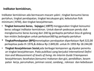 Indikator kemiskinan,
Indikator kemiskinan ada bermacam-macam yakni ; tingkat konsumsi beras
pertahun, tingkat pendapatan, tingkat kecukupan gizi, kebutuhan fisik
minimum ( KFM), dan tingkat kesejahteraan.
• Tingkat konsumsi beras, Sajogyo ( 1977) menggunakan tingkat konsumsi
beras sebagai indikator kemiskinan. Untuk daerah pedesaan pendu duk
mengkonsumsi beras kurang dari 240 kg perkapita pertahun bisa di golong
kan miskin.Sedangkan untuk perkotaan360 kg perkapita pertahun
* TingkatPendapatan (BPS)menetapkan pendapatan diperkotaan Rp4.522,00
perkapitaa pada th 1976,& didesa Rp 2.849,00. untuk th 1993 Rp 18.244,00
• Tingkat Kesejahteraan Sosial,ada berbagai komponen yg dipakai penentu
an tingkat kesejahteraan. Pada publikasi yang berjudul International Defini
tion and Measurement of levels of living: An Interim Guide 9 komponen
kesejahteraan; kesehatan,konsumsi makanan dan gizi, pendidikan, kesem
patan kerja, perumahan, jaminan sosial, sandang , rekreasi dan kebebasan
 