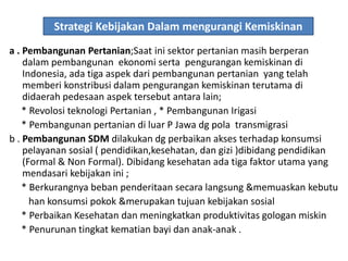 Strategi Kebijakan Dalam mengurangi Kemiskinan
a . Pembangunan Pertanian;Saat ini sektor pertanian masih berperan
dalam pembangunan ekonomi serta pengurangan kemiskinan di
Indonesia, ada tiga aspek dari pembangunan pertanian yang telah
memberi konstribusi dalam pengurangan kemiskinan terutama di
didaerah pedesaan aspek tersebut antara lain;
* Revolosi teknologi Pertanian , * Pembangunan Irigasi
* Pembangunan pertanian di luar P Jawa dg pola transmigrasi
b . Pembangunan SDM dilakukan dg perbaikan akses terhadap konsumsi
pelayanan sosial ( pendidikan,kesehatan, dan gizi )dibidang pendidikan
(Formal & Non Formal). Dibidang kesehatan ada tiga faktor utama yang
mendasari kebijakan ini ;
* Berkurangnya beban penderitaan secara langsung &memuaskan kebutu
han konsumsi pokok &merupakan tujuan kebijakan sosial
* Perbaikan Kesehatan dan meningkatkan produktivitas gologan miskin
* Penurunan tingkat kematian bayi dan anak-anak .
 