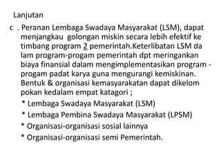 Lanjutan
c . Peranan Lembaga Swadaya Masyarakat (LSM), dapat
menjangkau golongan miskin secara lebih efektif ke
timbang program 2 pemerintah.Keterlibatan LSM da
lam program-progam pemerintah dpt meringankan
biaya finansial dalam mengimplementasikan program -
progam padat karya guna mengurangi kemiskinan.
Bentuk & organisasi kemasyarakatan dapat dikelom
pokan kedalam empat katagori ;
* Lembaga Swadaya Masyarakat (LSM)
* Lembaga Pembina Swadaya Masyarakat (LPSM)
* Organisasi-organisasi sosial lainnya
* Organisasi-organisasi semi Pemerintah.
 