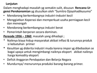 Lanjutan
Dalam menghadapi masalah yg semakin sulit, disusun Rencana Ur
gensi Perekonomian yg diusulkan oleh “Sumitro Djoyohadikusumo”
• Mendorong berkembangnya industri-industri kecil
• Menggiatkan Koperasi dan memperkuat usaha perniagaan kecil
dan menengah
• Mendorong berkembangnya industri berat
• Pemerintah berperan secara dominan.
Pereode 1956 – 1960 masalah yang dihadapi ;
* Naiknya biaya hidup masyarakat akibat inflasi & turunnya produk
si kebutuhan primer
* Kesulitan yg diderita industri muda karena impor yg dibebaskan se
bagai upaya untuk mengimbangi naiknya eksport akibat naiknya
harga komodity eksport
• Defisit Anggaran Pendapatan dan Belanja Negara
• Mundurnya/ menurunnya produksi barang-barang primer.
 