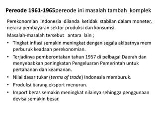 Pereode 1961-1965pereode ini masalah tambah komplek
Perekonomian Indonesia dilanda ketidak stabilan dalam moneter,
neraca pembayaran sektor produksi dan konsumsi.
Masalah-masalah tersebut antara lain ;
• Tingkat inflasi semakin meningkat dengan segala akibatnya mem
perburuk keadaan perekonomian.
• Terjadinya pemberontakan tahun 1957 di pelbagai Daerah dan
menyebabkan peningkatan Pengeluaran Pemerintah untuk
pertahanan dan keamanan.
• Nilai dasar tukar (terms of trade) Indonesia memburuk.
• Produksi barang eksport menurun.
• Import beras semakin meningkat nilainya sehingga penggunaan
devisa semakin besar.
 