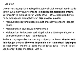 Lanjutan
Dewan Perancang Nasional yg diketuai Prof Muhammad Yamin pada
tahun 1961 menyusun ‘Rencana Pembangunan Nasional Semesta
Berencana’ yg meliputi kurun waktu 1961 - 1969, kebijakan Renca
na Pembangunan dikenal dengan tiga progam pokok ;
• Mencukupi kebutuhan pokok rakyat khususnya sandang ,pangan
papan.
• Meningkatkan kewibawaan Pemerintah
• Melanjutkan Perlawanan terhadap kapitalis dan Imperalis, serta
pengambilan Irian Barat ke Indonesia.
Perkembangan perekonomian sangat dipengaruhi oleh Manifesto Po
litik dengan doktrin Ekonomi Terpimpin dan Demokrasi Terpimpin
perekonomian Indonesia pada masa ( 1965/ 1966 ) terjadi Inflasi
yang sangat tinggi mencapai 650 %.
 