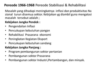 Pereode 1966-1968 Pereode Stabilisasi & Rehabilitasi
Masalah yang dihadapi meningkatnya inflasi dan produktivitas Na
sional turun disemua sektor. Kebijakan yg diambil guna mengatasi
masalah tersebut adalah ;
Kebijakan Jangka Pendek :
• Pengendalian Inflasi
• Pencukupan kebutuhan pangan
• Rehabilitasi Prasarana ekonomi
• Peningkatan Kegiatan Eksport
• Pencukupan kebutuhan sandang
Kebijakan Jangka Panjang :
• Program pembangunan sektor pertanian
• Pembangunan sektor Prasarana
• Pembangunan sektor Industri,Pertambangan, dan minyak.
 