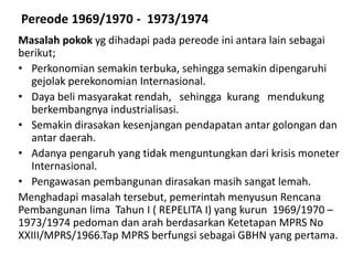 Pereode 1969/1970 - 1973/1974
Masalah pokok yg dihadapi pada pereode ini antara lain sebagai
berikut;
• Perkonomian semakin terbuka, sehingga semakin dipengaruhi
gejolak perekonomian Internasional.
• Daya beli masyarakat rendah, sehingga kurang mendukung
berkembangnya industrialisasi.
• Semakin dirasakan kesenjangan pendapatan antar golongan dan
antar daerah.
• Adanya pengaruh yang tidak menguntungkan dari krisis moneter
Internasional.
• Pengawasan pembangunan dirasakan masih sangat lemah.
Menghadapi masalah tersebut, pemerintah menyusun Rencana
Pembangunan lima Tahun I ( REPELITA I) yang kurun 1969/1970 –
1973/1974 pedoman dan arah berdasarkan Ketetapan MPRS No
XXIII/MPRS/1966.Tap MPRS berfungsi sebagai GBHN yang pertama.
 