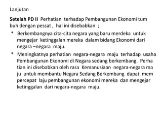 Lanjutan
Setelah PD II Perhatian terhadap Pembangunan Ekonomi tum
buh dengan pessat , hal ini disebabkan ;
* Berkembangnya cita-cita negara yang baru merdeka untuk
mengejar ketinggalan mereka dalam bidang Ekonomi dari
negara –negara maju.
* Meningkatnya perhatian negara-negara maju terhadap usaha
Pembangunan Ekonomi di Negara sedang berkembang. Perha
tian ini disebabkan oleh rasa Kemanusiaan negara-negara ma
ju untuk membantu Negara Sedang Berkembang dapat mem
percepat laju pembangunan ekonomi mereka dan mengejar
ketinggalan dari negara-negara maju.
 