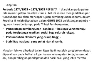 Lanjutan
Pereode 1974/1975 – 1978/1979 REPELITA II diarahkan pada peme
rataan merupakan masalah utama , hal ini karena mengandalkan per
tumbuhantidak akan mencapai tujuan pembangunanEkonomi, dalam
Repelita II telah ditetapkan dalam GBHN 1973 pelaksanaan pemba –
ngunan harus bertumpu pada Trilogi Pembangunan ;
• Pemerataan pembangunan dan hasil – hasilnya yang menuju
pada terciptanya keadilan sosial bagi seluruh rakyat.
• Pertumbuhan ekonomi yang cukup tinggi .
• Stabilitas nasional yang sehat dan dinamis.
Masalah lain yg dihadapi dalam Repelita II masalah yang belum dapat
dipecahkan pada Pelita I a.l perluasan kesempatan kerja, kesempat
an , dan pembagian pendapatan dan hasil-hasil yang lebih merata .
 