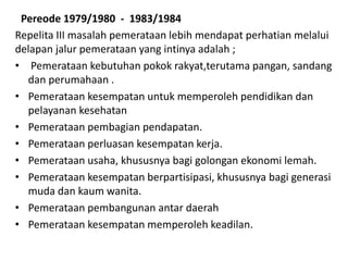 Pereode 1979/1980 - 1983/1984
Repelita III masalah pemerataan lebih mendapat perhatian melalui
delapan jalur pemerataan yang intinya adalah ;
• Pemerataan kebutuhan pokok rakyat,terutama pangan, sandang
dan perumahaan .
• Pemerataan kesempatan untuk memperoleh pendidikan dan
pelayanan kesehatan
• Pemerataan pembagian pendapatan.
• Pemerataan perluasan kesempatan kerja.
• Pemerataan usaha, khususnya bagi golongan ekonomi lemah.
• Pemerataan kesempatan berpartisipasi, khususnya bagi generasi
muda dan kaum wanita.
• Pemerataan pembangunan antar daerah
• Pemerataan kesempatan memperoleh keadilan.
 