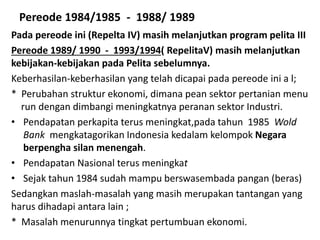 Pereode 1984/1985 - 1988/ 1989
Pada pereode ini (Repelta IV) masih melanjutkan program pelita III
Pereode 1989/ 1990 - 1993/1994( RepelitaV) masih melanjutkan
kebijakan-kebijakan pada Pelita sebelumnya.
Keberhasilan-keberhasilan yang telah dicapai pada pereode ini a l;
* Perubahan struktur ekonomi, dimana pean sektor pertanian menu
run dengan dimbangi meningkatnya peranan sektor Industri.
• Pendapatan perkapita terus meningkat,pada tahun 1985 Wold
Bank mengkatagorikan Indonesia kedalam kelompok Negara
berpengha silan menengah.
• Pendapatan Nasional terus meningkat
• Sejak tahun 1984 sudah mampu berswasembada pangan (beras)
Sedangkan maslah-masalah yang masih merupakan tantangan yang
harus dihadapi antara lain ;
* Masalah menurunnya tingkat pertumbuan ekonomi.
 