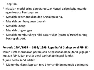 Lanjutan,
* Masalah modal asing dan utang Luar Negeri dalam kaitannya de
ngan Neraca Pembayaran.
• Masalah Kependudukan dan Angkatan Kerja.
• Masalah pembangunan daerah
• Masalah Energi
• Masalah Lingkungan
• Masalah memburuknya nilai dasar tukar (terms of trade) barang
barang eksport.
Pereode 1994/1995 - 1998/ 1999 Repelita VI ( tahap awal PJP II )
Tahun 1994 merupakan permulaan pelaksanaan Repelita VI juga per
mulaan PJP II, dan proses awal dari tahap tinggal landas.
Tujuan Pelita Ke VI adalah :
* Menumbuhkan sikap dan tekad kemandirian manusia dan masya
 