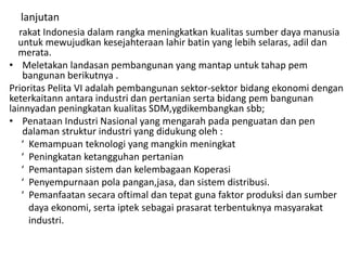 lanjutan
rakat Indonesia dalam rangka meningkatkan kualitas sumber daya manusia
untuk mewujudkan kesejahteraan lahir batin yang lebih selaras, adil dan
merata.
• Meletakan landasan pembangunan yang mantap untuk tahap pem
bangunan berikutnya .
Prioritas Pelita VI adalah pembangunan sektor-sektor bidang ekonomi dengan
keterkaitann antara industri dan pertanian serta bidang pem bangunan
lainnyadan peningkatan kualitas SDM,ygdikembangkan sbb;
• Penataan Industri Nasional yang mengarah pada penguatan dan pen
dalaman struktur industri yang didukung oleh :
‘ Kemampuan teknologi yang mangkin meningkat
‘ Peningkatan ketangguhan pertanian
‘ Pemantapan sistem dan kelembagaan Koperasi
‘ Penyempurnaan pola pangan,jasa, dan sistem distribusi.
‘ Pemanfaatan secara oftimal dan tepat guna faktor produksi dan sumber
daya ekonomi, serta iptek sebagai prasarat terbentuknya masyarakat
industri.
 