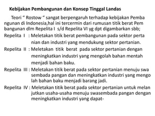 Kebijakan Pembangunan dan Konsep Tinggal Landas
Teori “ Rostow “ sangat berpengaruh terhadap kebijakan Pemba
ngunan di Indonesia,hal ini tercermin dari rumusan titik berat Pem
bangunan dlm Repelita I s/d Repelita VI yg dpt digambarkan sbb;
Repelita I : Meletakan titik berat pembangunan pada sektor perta
nian dan industri yang mendukung sektor pertanian.
Repelita II : Meletakan titik berat pada sektor pertanian dengan
meningkatkan industri yang mengolah bahan mentah
menjadi bahan baku.
Repelita III : Meletakan titik berat pada sektor pertanian menuju swa
sembada pangan dan meningkatkan industri yang mengo
lah bahan baku menjadi barang jadi.
Repelita IV : Meletakan titik berat pada sektor pertanian untuk melan
jutkan usaha-usaha menuju swasembada pangan dengan
meningkatkan industri yang dapat-
 