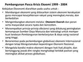 Pembangunan Pasca Krisis Ekoomi 1999 - 2004
Kebijakan Ekoonomi diarahkan pada usaha untuk :
• Membangun ekonomi yang didasarkan sistem ekonomi kerakyatan
guna mencapai kesejahteraan rakyat yang meningkat,merata, dan
berkedalian
• Mengembangkan ekonomi melalui Otonomi Daerah dan peran
serta masyarakat secara nyata dan konsistten.
• Menempatkan prinsip-prinsip efesiensi yang didukung peningkatan
kemampuan Sumber Daya Manusia dan teknologi untuk memper
kuat landasan Pembangunan berkelanjutan & daya saing nasional
yang tinggi.
• Berorientasi pada perkembangan globalisasi ekonomi Internasional
dengan tetap Mengutamakan kepentingan Ekonomi Nasional.
• Mengelola kondisi makro ekonomi dengan hati-hati,disiplin, dan
bertanggung jawab dlm rangka menghadapi ketidak pastian yang
meningkat akibat proses globalisasi.
 