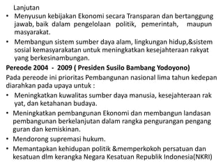Lanjutan
• Menyusun kebijakan Ekonomi secara Transparan dan bertanggung
jawab, baik dalam pengelolaan politik, pemerintah, maupun
masyarakat.
• Membangun sistem sumber daya alam, lingkungan hidup,&sistem
sosial kemasyarakatan untuk meningkatkan kesejahteraan rakyat
yang berkesinambungan.
Pereode 2004 - 2009 ( Presiden Susilo Bambang Yodoyono)
Pada pereode ini prioritas Pembangunan nasional lima tahun kedepan
diarahkan pada upaya untuk :
• Meningkatkan kuwalitas sumber daya manusia, kesejahteraan rak
yat, dan ketahanan budaya.
• Meningkatkan pembangunan Ekonomi dan membangun landasan
pembangunan berkelanjutan dalam rangka pengurangan pengang
guran dan kemiskinan.
• Mendorong supremasi hukum.
• Memantapkan kehidupan politik &memperkokoh persatuan dan
kesatuan dlm kerangka Negara Kesatuan Republik Indonesia(NKRI)
 