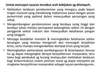 Untuk mencapai sasaran tersebut arah kebijakan yg ditempuh;
• Meletakan landasan perekonomian yang mengacu pada kepen
tingan nasional yang mendorong mekanisme pasar dengan peran
pemerintah yang optimal dalam mewujudkan persaingan yang
sehat.
• Mengembangkan perekonomian yang berdaya saing tinggi dan
berdaya tahan melalui percepatan kebangkitan sektor riil dengan
penggerak sektor industri dan mewujudkan ketahanan pangan
yang tangguh.
• Menjaga kestabilan moneter & meningkatkan ketahanan sektor
keuangan yang mampu mengenali dan mencegah terjadinya
krisis, serta mampu mengendalikan dampak krisis yang terjadi.
• Meningkatkan pemerataan pembangunan & kesempatan berusa
ha yg dapat mengangkat derajat kesejahteraan masyarakat, teru
tama bagi penduduk yg kurang mampu,dan meletakan landasan
bagi terbenntuknya sistem jaminan sosial yg dapat menjamin pe
ningkatan kesejahtraan masyarakat sebagai tujuan pembangunan.
 