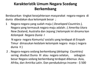 Karakteristik Umum Negara Scedang
Berkembang
Berdasarkan tingkat kesejahteraan masyarakat negara-negara di
dunia dibedakan dua kelompok besar ;
1 Negara-negara yang sudah maju ( Developed Countries ),
Negara yang termasuk negara maju adalah ; ( Amerika Utara
New Zealand, Australia dan Jepang ) kelompok ini dinama kan
Kelompok Negara Dunia I
N egara- negara Komunis/ sosialis yang terdapat di Eropah
Timur dimasukan kedalam kelompok negara maju ( negara
dunia II )
2 . Negara-negara sedang berkembang (deloping Countries)
sering disebut Dunia III atau negara selatan, sebagian
besar Negara sedang berkembang terdapat dibenua :Asia,
Afrika, dan Amirika Latin. Dan penduduknya income - $ 500
 