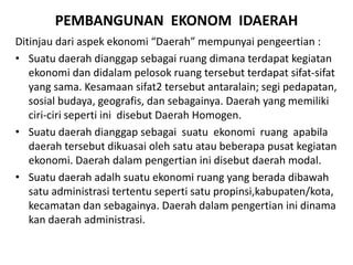 PEMBANGUNAN EKONOM IDAERAH
Ditinjau dari aspek ekonomi “Daerah” mempunyai pengeertian :
• Suatu daerah dianggap sebagai ruang dimana terdapat kegiatan
ekonomi dan didalam pelosok ruang tersebut terdapat sifat-sifat
yang sama. Kesamaan sifat2 tersebut antaralain; segi pedapatan,
sosial budaya, geografis, dan sebagainya. Daerah yang memiliki
ciri-ciri seperti ini disebut Daerah Homogen.
• Suatu daerah dianggap sebagai suatu ekonomi ruang apabila
daerah tersebut dikuasai oleh satu atau beberapa pusat kegiatan
ekonomi. Daerah dalam pengertian ini disebut daerah modal.
• Suatu daerah adalh suatu ekonomi ruang yang berada dibawah
satu administrasi tertentu seperti satu propinsi,kabupaten/kota,
kecamatan dan sebagainya. Daerah dalam pengertian ini dinama
kan daerah administrasi.
 