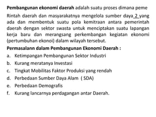 Pembangunan ekonomi daerah adalah suatu proses dimana peme
Rintah daerah dan masyarakatnya mengelola sumber daya 2 yang
ada dan membentuk suatu pola kemitraan antara pemerintah
daerah dengan sektor swasta untuk menciptakan suatu lapangan
kerja baru dan merangsang perkembangan kegiatan ekonomi
(pertumbuhan ekonoi) dalam wilayah tersebut.
Permasalann dalam Pembangunan Ekonomi Daerah :
a. Ketimpangan Pembangunan Sektor Industri
b. Kurang meratanya Investasi
c. Tingkat Mobilitas Faktor Produksi yang rendah
d. Perbedaan Sumber Daya Alam ( SDA)
e. Perbedaan Demografis
f. Kurang lancarnya perdagangan antar Daerah.
 