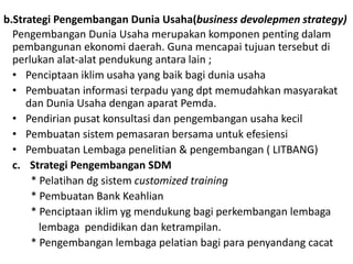 b.Strategi Pengembangan Dunia Usaha(business devolepmen strategy)
Pengembangan Dunia Usaha merupakan komponen penting dalam
pembangunan ekonomi daerah. Guna mencapai tujuan tersebut di
perlukan alat-alat pendukung antara lain ;
• Penciptaan iklim usaha yang baik bagi dunia usaha
• Pembuatan informasi terpadu yang dpt memudahkan masyarakat
dan Dunia Usaha dengan aparat Pemda.
• Pendirian pusat konsultasi dan pengembangan usaha kecil
• Pembuatan sistem pemasaran bersama untuk efesiensi
• Pembuatan Lembaga penelitian & pengembangan ( LITBANG)
c. Strategi Pengembangan SDM
* Pelatihan dg sistem customized training
* Pembuatan Bank Keahlian
* Penciptaan iklim yg mendukung bagi perkembangan lembaga
lembaga pendidikan dan ketrampilan.
* Pengembangan lembaga pelatian bagi para penyandang cacat
 