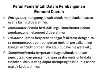 Peran Pemerintah Dalam Pembangunan
Ekonomi Daerah
a. Entreprener; tanggung jawab untuk menjalankan suatu
usaha bisnis didaerahnya.
b. Koordinator Pemda bertidak segai koordinator dalam
pembangunan ekonomi didaerahnya
c. Fasiltator Pemda berperan sebagai fasilitator dengan ca
ra mempercepat pembangunan melalui perbaikan ling
kungan attitudinal (perilaku atau budaya masyarakat ).
d. StimulatorPemda berperan sebagai stimulan dalam
penciptaan dan pengembangan usaha melalui tindakan
tindakan khusus yang dapat mempengaruhi dunia usaha
masuk kedaerahnya.
 