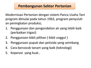 Pembangunan Sektor Pertanian
Modernisasi Pertanian dengan sistem Panca Usaha Tani
program dimulai pada tahun 1963, program penyuluh
an peningkatan produksi;
1. Penggunaan dan pengendalian air yang lebih baik
(perbaikan irigasi)
2. Penggunaan bibit pilihan ( bibit unggul )
3. Penggunaan pupuk dan petisida yang seimbang
4. Cara bercocok tanam yang baik (teknologi)
5. Koperasi yang kuat..
 