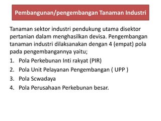Pembangunan/pengembangan Tanaman Industri
Tanaman sektor industri pendukung utama disektor
pertanian dalam menghasilkan devisa. Pengembangan
tanaman industri dilaksanakan dengan 4 (empat) pola
pada pengembangannya yaitu;
1. Pola Perkebunan Inti rakyat (PIR)
2. Pola Unit Pelayanan Pengembangan ( UPP )
3. Pola Scwadaya
4. Pola Perusahaan Perkebunan besar.
 