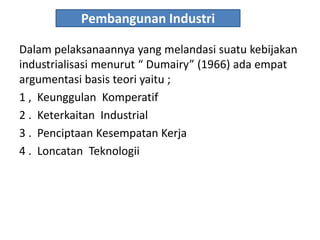 Pembangunan Industri
Dalam pelaksanaannya yang melandasi suatu kebijakan
industrialisasi menurut “ Dumairy” (1966) ada empat
argumentasi basis teori yaitu ;
1 , Keunggulan Komperatif
2 . Keterkaitan Industrial
3 . Penciptaan Kesempatan Kerja
4 . Loncatan Teknologii
 