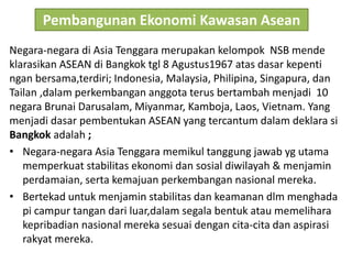 Pembangunan Ekonomi Kawasan Asean
Negara-negara di Asia Tenggara merupakan kelompok NSB mende
klarasikan ASEAN di Bangkok tgl 8 Agustus1967 atas dasar kepenti
ngan bersama,terdiri; Indonesia, Malaysia, Philipina, Singapura, dan
Tailan ,dalam perkembangan anggota terus bertambah menjadi 10
negara Brunai Darusalam, Miyanmar, Kamboja, Laos, Vietnam. Yang
menjadi dasar pembentukan ASEAN yang tercantum dalam deklara si
Bangkok adalah ;
• Negara-negara Asia Tenggara memikul tanggung jawab yg utama
memperkuat stabilitas ekonomi dan sosial diwilayah & menjamin
perdamaian, serta kemajuan perkembangan nasional mereka.
• Bertekad untuk menjamin stabilitas dan keamanan dlm menghada
pi campur tangan dari luar,dalam segala bentuk atau memelihara
kepribadian nasional mereka sesuai dengan cita-cita dan aspirasi
rakyat mereka.
 