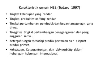 Karakteristik umum NSB (Todaro 1997)
• Tingkat kehidupan yang rendah
• Tingkat produktivitas Yang rendah
• Tingkat pertumbuhan penduduk dan beban tanggungan yang
tinngi.
• Tingginya tingkat perkembangan penggangguran dan peng
angguran semu .
• Ketergantungan terhadap produk pertanian da n eksport
produk primer.
• Kekuasaan, Ketergantungan, dan Vulnerability dalam
hubungan- hubungan Internasional.
 