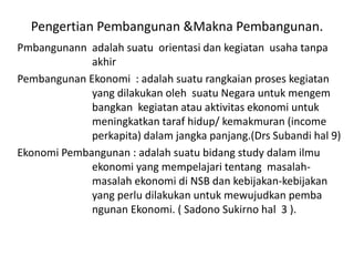 Pengertian Pembangunan &Makna Pembangunan.
Pmbangunann adalah suatu orientasi dan kegiatan usaha tanpa
akhir
Pembangunan Ekonomi : adalah suatu rangkaian proses kegiatan
yang dilakukan oleh suatu Negara untuk mengem
bangkan kegiatan atau aktivitas ekonomi untuk
meningkatkan taraf hidup/ kemakmuran (income
perkapita) dalam jangka panjang.(Drs Subandi hal 9)
Ekonomi Pembangunan : adalah suatu bidang study dalam ilmu
ekonomi yang mempelajari tentang masalah-
masalah ekonomi di NSB dan kebijakan-kebijakan
yang perlu dilakukan untuk mewujudkan pemba
ngunan Ekonomi. ( Sadono Sukirno hal 3 ).
 