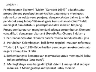 Lanjutan ;
Pembangunan Ekonomi “Meier ( Kuncoro 1997) “ adalah suatu
proses dimana pendapatan perkapita suatu negara meningkat
selama kurun waktu yang panjang, dengan catatan bahwa jum lah
penduduk yang hidup “dibawah garis kemiskinan absolud “ tidak
meningkat dan distribusi pendapatan tidak semakin timpang.
Proses pembangunan menghendaki adanya pertumbuhan Ekonomi
yang diikuti dengan perubahan ( Growth Plus Change ) dalam ;
1 .Perubahan Struktur Ekonomi dari Pertanian Keindustri atau jasa
2 . Perubahan Kelembagaan, baik lewat regulasi maupun reformasi
“ Todaro ( Arsyad 1999) Keberhasilan pembangunan ekonomi suatu
negara ditunjukan 3 nilai :
1. Berkembangnya kemampuan masyarakat untuk memenuhi kebu
tuhan pokoknya (basc need )
2.. Meningkatnya rasa harga diri (Self Estem ) masyarakat sebagai
manusia. 3.Meningkatnya masyarakat untuk memilih.
 