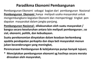 Paradikma Ekonomi Pembangunan
Pembangunan Ekonomi sebagai bagian dari pembangunan Nasional
Pembangunan Ekonomi hanya meliputi usaha masyarakat untuk
mengembangkann kegiatan Ekonomi dan mempertinggi tingkat pen
dapatan masyarakat dalam jangka panjang.
Pembangunan Nasional ; dilaksanakan oleh suatu masyarakat /
bangsa secara keseluruhan antara lain meliputi pembangunan ; so
sial, ekonomi, politik, dan kebudayaan.
Suatu perekonomian dinyatakan dalam keadaan berkembang
apabila pendapatan perkapita dan daya beli masyarakat menun
jukan kecenderungan yang meningkat,
Perencanaan Pembangunan & kebijakannya punya banyak tujuan;
* Menciptakan pembangunan ekonomi yg hasilnya secara merata
dirasakan oleh masyarakat,
 