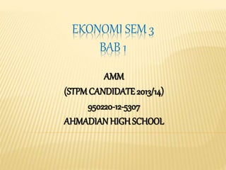 EKONOMI SEM 3 
BAB 1 
AMM 
(STPM CANDIDATE 2013/14) 
950220-12-5307 
AHMADIAN HIGH SCHOOL 
 