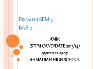 EKONOMI SEM 3 
BAB 2 
AMM 
(STPM CANDIDATE 2013/14) 
950220-12-5307 
AHMADIAN HIGH SCHOOL 
 