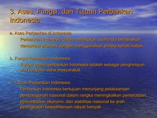 3. Asas, Fungsi, dan Tujuan Perbankan3. Asas, Fungsi, dan Tujuan Perbankan
IndonesiaIndonesia
a. Asas Perbankan di Indonesiaa. Asas Perbankan di Indonesia
Perbankan Indonesia dalam melakukan usahanya berasaskanPerbankan Indonesia dalam melakukan usahanya berasaskan
demokrasi ekonomi dengan menggunakan prinsip kehati-hatian.demokrasi ekonomi dengan menggunakan prinsip kehati-hatian.
b. Fungsi Perbankan Indonesiab. Fungsi Perbankan Indonesia
Fungsi utama perbankan Indonesia adalah sebagai penghimpunFungsi utama perbankan Indonesia adalah sebagai penghimpun
dan penyalur dana masyarakat.dan penyalur dana masyarakat.
c. Tujuan Perbankan Indonesiac. Tujuan Perbankan Indonesia
Perbankan Indonesia bertujuan menunjang pelaksanaanPerbankan Indonesia bertujuan menunjang pelaksanaan
pembangunan nasional dalam rangka meningkatkan pemerataan,pembangunan nasional dalam rangka meningkatkan pemerataan,
pertumbuhan ekonomi, dan stabilitas nasional ke arahpertumbuhan ekonomi, dan stabilitas nasional ke arah
peningkatan kesejahteraan rakyat banyakpeningkatan kesejahteraan rakyat banyak
 