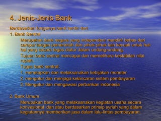 4. Jenis-Jenis Bank4. Jenis-Jenis Bank
Berdasarkan fungsinya bank terdiri dari:Berdasarkan fungsinya bank terdiri dari:
1. Bank Sentral1. Bank Sentral
Merupakan bank negara yang independen/ mandiri/ bebas dariMerupakan bank negara yang independen/ mandiri/ bebas dari
campur tangan pemerintah dan pihak-pihak lain kecuali untuk hal-campur tangan pemerintah dan pihak-pihak lain kecuali untuk hal-
hal yang secara tegas diatur dalam undang-undang.hal yang secara tegas diatur dalam undang-undang.
Tujuan bank sentral mencapai dan memelihara kestabilan nilaiTujuan bank sentral mencapai dan memelihara kestabilan nilai
rupiah.rupiah.
Tugas bank sentral:Tugas bank sentral:
1. menetapkan dan melaksanakan kebijakan moneter1. menetapkan dan melaksanakan kebijakan moneter
2. mengatur dan menjaga kelancaran sistem pembayaran2. mengatur dan menjaga kelancaran sistem pembayaran
3. Mengatur dan mengawasi perbankan indonesia3. Mengatur dan mengawasi perbankan indonesia
2. Bank Umum2. Bank Umum
Merupakan bank yang melaksanakan kegiatan usaha secaraMerupakan bank yang melaksanakan kegiatan usaha secara
konvesional dan atau berdasarkan prinsip syriah yang dalamkonvesional dan atau berdasarkan prinsip syriah yang dalam
kegiatannya memberikan jasa dalam lalu-lintas pembayaran.kegiatannya memberikan jasa dalam lalu-lintas pembayaran.
 