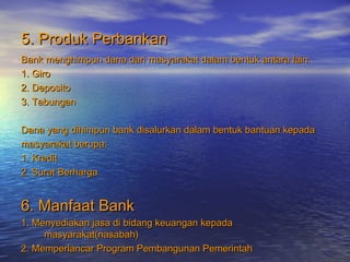5. Produk Perbankan5. Produk Perbankan
Bank menghimpun dana dari masyarakat dalam bentuk antara lain:Bank menghimpun dana dari masyarakat dalam bentuk antara lain:
1. Giro1. Giro
2. Deposito2. Deposito
3. Tabungan3. Tabungan
Dana yang dihimpun bank disalurkan dalam bentuk bantuan kepadaDana yang dihimpun bank disalurkan dalam bentuk bantuan kepada
masyarakat berupa:masyarakat berupa:
1. Kredit1. Kredit
2. Surat Berharga2. Surat Berharga
6. Manfaat Bank6. Manfaat Bank
1. Menyediakan jasa di bidang keuangan kepada1. Menyediakan jasa di bidang keuangan kepada
masyarakat(nasabah)masyarakat(nasabah)
2. Memperlancar Program Pembangunan Pemerintah2. Memperlancar Program Pembangunan Pemerintah
 