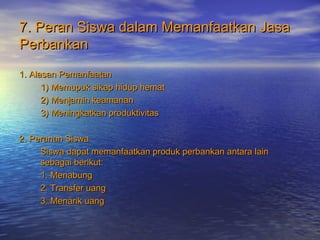 7. Peran Siswa dalam Memanfaatkan Jasa7. Peran Siswa dalam Memanfaatkan Jasa
PerbankanPerbankan
1. Alasan Pemanfaatan1. Alasan Pemanfaatan
1) Memupuk sikap hidup hemat1) Memupuk sikap hidup hemat
2) Menjamin keamanan2) Menjamin keamanan
3) Meningkatkan produktivitas3) Meningkatkan produktivitas
2. Peranan Siswa2. Peranan Siswa
Siswa dapat memanfaatkan produk perbankan antara lainSiswa dapat memanfaatkan produk perbankan antara lain
sebagai berikut:sebagai berikut:
1. Menabung1. Menabung
2. Transfer uang2. Transfer uang
3. Menarik uang3. Menarik uang
 
