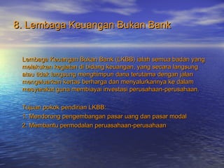 8. Lembaga Keuangan Bukan Bank8. Lembaga Keuangan Bukan Bank
Lembaga Keuangan Bukan Bank (LKBB) ialah semua badan yangLembaga Keuangan Bukan Bank (LKBB) ialah semua badan yang
melakukan kegiatan di bidang keuangan, yang secara langsungmelakukan kegiatan di bidang keuangan, yang secara langsung
atau tidak langsung menghimpun dana terutama dengan jalanatau tidak langsung menghimpun dana terutama dengan jalan
mengeluarkan kertas berharga dan menyalurkannya ke dalammengeluarkan kertas berharga dan menyalurkannya ke dalam
masyarakat guna membiayai investasi perusahaan-perusahaan.masyarakat guna membiayai investasi perusahaan-perusahaan.
Tujuan pokok pendirian LKBB:Tujuan pokok pendirian LKBB:
1. Mendorong pengembangan pasar uang dan pasar modal1. Mendorong pengembangan pasar uang dan pasar modal
2. Membantu permodalan peruasahaan-perusahaan2. Membantu permodalan peruasahaan-perusahaan
 