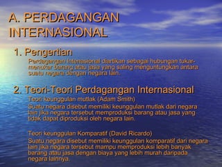 A. PERDAGANGANA. PERDAGANGAN
INTERNASIONALINTERNASIONAL
1. Pengertian1. Pengertian
Perdagangan Intenasional diartikan sebagai hubungan tukar-Perdagangan Intenasional diartikan sebagai hubungan tukar-
menukar barang atau jasa yang saling menguntungkan antaramenukar barang atau jasa yang saling menguntungkan antara
suatu negara dengan negara lain.suatu negara dengan negara lain.
2. Teori-Teori Perdagangan Internasional2. Teori-Teori Perdagangan Internasional
Teori keunggulan mutlak (Adam Smith)Teori keunggulan mutlak (Adam Smith)
Suatu negara disebut memiliki keunggulan mutlak dari negaraSuatu negara disebut memiliki keunggulan mutlak dari negara
lain jika negara tersebut memproduksi barang atau jasa yanglain jika negara tersebut memproduksi barang atau jasa yang
tidak dapat diproduksi oleh negara lain.tidak dapat diproduksi oleh negara lain.
Teori keunggulan Komparatif (David Ricardo)Teori keunggulan Komparatif (David Ricardo)
Suatu negara disebut memiliki keunggulan komparatif dari negaraSuatu negara disebut memiliki keunggulan komparatif dari negara
lain jika negara tersebut mampu memproduksi lebih banyaklain jika negara tersebut mampu memproduksi lebih banyak
barang atau jasa dengan biaya yang lebih murah daripadabarang atau jasa dengan biaya yang lebih murah daripada
negara lainnya.negara lainnya.
 