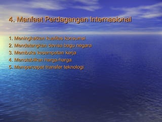 4. Manfaat Perdagangan Internasional4. Manfaat Perdagangan Internasional
1. Meningkatkan kualitas konsumsi1. Meningkatkan kualitas konsumsi
2. Mendatangkan devisa bagu negara2. Mendatangkan devisa bagu negara
3. Membuka kesempatan kerja3. Membuka kesempatan kerja
4. Menstabilkan harga-harga4. Menstabilkan harga-harga
5. Mempercepat transfer teknologi5. Mempercepat transfer teknologi
 
