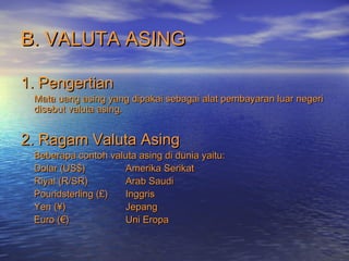 B. VALUTA ASINGB. VALUTA ASING
1. Pengertian1. Pengertian
Mata uang asing yang dipakai sebagai alat pembayaran luar negeriMata uang asing yang dipakai sebagai alat pembayaran luar negeri
disebut valuta asing.disebut valuta asing.
2. Ragam Valuta Asing2. Ragam Valuta Asing
Beberapa contoh valuta asing di dunia yaitu:Beberapa contoh valuta asing di dunia yaitu:
Dolar (US$)Dolar (US$) Amerika SerikatAmerika Serikat
Riyal (R/SR)Riyal (R/SR) Arab SaudiArab Saudi
Poundsterling (£)Poundsterling (£) InggrisInggris
Yen (¥)Yen (¥) JepangJepang
Euro (€)Euro (€) Uni EropaUni Eropa
 