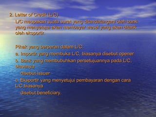 2. Letter of Credit (L/C)2. Letter of Credit (L/C)
L/C meupakan suatu surat yang ditandatangani oleh bankL/C meupakan suatu surat yang ditandatangani oleh bank
yang menyetujui akan membayar wesel yang akan ditarikyang menyetujui akan membayar wesel yang akan ditarik
oleh eksportir.oleh eksportir.
Pihak yang berperan dalam L/C:Pihak yang berperan dalam L/C:
a. Importir yang membuka L/C, biasanya disebut openera. Importir yang membuka L/C, biasanya disebut opener
b. Bank yang membubuhkan persetujuannya pada L/C,b. Bank yang membubuhkan persetujuannya pada L/C,
biasanyabiasanya
disebut issuerdisebut issuer
c. Eksportir yang menyetujui pembayaran dengan carac. Eksportir yang menyetujui pembayaran dengan cara
L/C,biasanyaL/C,biasanya
disebut beneficiary.disebut beneficiary.
 