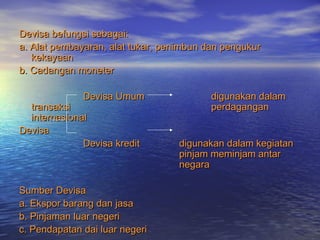 Devisa befungsi sebagai:Devisa befungsi sebagai:
a. Alat pembayaran, alat tukar, penimbun dan pengukura. Alat pembayaran, alat tukar, penimbun dan pengukur
kekayaankekayaan
b. Cadangan moneterb. Cadangan moneter
Devisa UmumDevisa Umum digunakan dalamdigunakan dalam
transaksitransaksi perdaganganperdagangan
internasionalinternasional
DevisaDevisa
Devisa kreditDevisa kredit digunakan dalam kegiatandigunakan dalam kegiatan
pinjam meminjam antarpinjam meminjam antar
negaranegara
Sumber DevisaSumber Devisa
a. Ekspor barang dan jasaa. Ekspor barang dan jasa
b. Pinjaman luar negerib. Pinjaman luar negeri
c. Pendapatan dai luar negeric. Pendapatan dai luar negeri
 