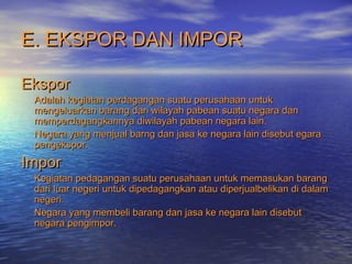 E. EKSPOR DAN IMPORE. EKSPOR DAN IMPOR
EksporEkspor
Adalah kegiatan perdagangan suatu perusahaan untukAdalah kegiatan perdagangan suatu perusahaan untuk
mengeluarkan barang dari wilayah pabean suatu negara danmengeluarkan barang dari wilayah pabean suatu negara dan
memperdagangkannya diwilayah pabean negara lain.memperdagangkannya diwilayah pabean negara lain.
Negara yang menjual barng dan jasa ke negara lain disebut egaraNegara yang menjual barng dan jasa ke negara lain disebut egara
pengekspor.pengekspor.
ImporImpor
Kegiatan pedagangan suatu perusahaan untuk memasukan barangKegiatan pedagangan suatu perusahaan untuk memasukan barang
dari luar negeri untuk dipedagangkan atau diperjualbelikan di dalamdari luar negeri untuk dipedagangkan atau diperjualbelikan di dalam
negeri.negeri.
Negara yang membeli barang dan jasa ke negara lain disebutNegara yang membeli barang dan jasa ke negara lain disebut
negara pengimpor.negara pengimpor.
 