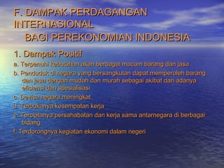 F. DAMPAK PERDAGANGANF. DAMPAK PERDAGANGAN
INTERNASIONALINTERNASIONAL
BAGI PEREKONOMIAN INDONESIABAGI PEREKONOMIAN INDONESIA
1. Dampak Positif1. Dampak Positif
a. Terpenuhi kebutuhan akan berbagai macam barang dan jasaa. Terpenuhi kebutuhan akan berbagai macam barang dan jasa
b. Penduduk di negara yang bersangkutan dapat memperoleh barangb. Penduduk di negara yang bersangkutan dapat memperoleh barang
dan jasa dengan mudah dan murah sebagai akibat dari adanyadan jasa dengan mudah dan murah sebagai akibat dari adanya
efisiensi dan spesialisasiefisiensi dan spesialisasi
c. Devisa negara meningkatc. Devisa negara meningkat
d. Terbukanya kesempatan kerjad. Terbukanya kesempatan kerja
e. Terciptanya persahabatan dan kerja sama antarnegara di berbagaie. Terciptanya persahabatan dan kerja sama antarnegara di berbagai
bidangbidang
f. Terdorongnya kegiatan ekonomi dalam negerif. Terdorongnya kegiatan ekonomi dalam negeri
 