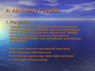 A. ARTI DAN TUJUANA. ARTI DAN TUJUAN
1.1. PengertianPengertian
Sebagian orang menganggap kerja sama ekonomiSebagian orang menganggap kerja sama ekonomi
internasional atau hubbungan ekonomi internasionalinternasional atau hubbungan ekonomi internasional
identik dengan perdagangan internasional. Namun,identik dengan perdagangan internasional. Namun,
pengertian kerjasama ekonomi internasionalpengertian kerjasama ekonomi internasional
yangsebenarnya lebih luas dari sekadar perdaganganyangsebenarnya lebih luas dari sekadar perdagangan
internasional.internasional.
Kerja sama ekonomi internasional mencakup:Kerja sama ekonomi internasional mencakup:
a. Perdagangan internasioonala. Perdagangan internasioonal
b. Pertukaran sarana atau faktor-faktor produksib. Pertukaran sarana atau faktor-faktor produksi
c. Hubungan hutang piutangc. Hubungan hutang piutang
 