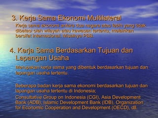 3. Kerja Sama Ekonomi Multilateral3. Kerja Sama Ekonomi Multilateral
Kerja sama ekonomi antara dua negara atau lebih yang tidakKerja sama ekonomi antara dua negara atau lebih yang tidak
dibatasi oleh wilayah atau kawasan tertentu, melainkandibatasi oleh wilayah atau kawasan tertentu, melainkan
bersifat internasional. Misalnya PBB.bersifat internasional. Misalnya PBB.
4. Kerja Sama Berdasarkan Tujuan dan4. Kerja Sama Berdasarkan Tujuan dan
Lapangan UsahaLapangan Usaha
Merupakan kerja sama yang dibentuk berdasarkan tujuan danMerupakan kerja sama yang dibentuk berdasarkan tujuan dan
lapangan usaha tertentu.lapangan usaha tertentu.
Beberapa badan kerja sama ekonomi berdasarkan tujuan danBeberapa badan kerja sama ekonomi berdasarkan tujuan dan
lapangan usaha tertentu di Indonesia;lapangan usaha tertentu di Indonesia;
Consultative Group on Indonesia (CGI), Asia DevelopmentConsultative Group on Indonesia (CGI), Asia Development
Bank (ADB), Islamic Development Bank (IDB), OrganizationBank (ADB), Islamic Development Bank (IDB), Organization
for Economic Cooperation and Development (OECD), dll.for Economic Cooperation and Development (OECD), dll.
 