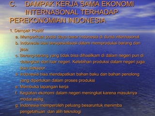 C.C. DAMPAK KERJA SAMA EKONOMIDAMPAK KERJA SAMA EKONOMI
INTERNASONAL TERHADAPINTERNASONAL TERHADAP
PEREKONOMIAN INDONESIAPEREKONOMIAN INDONESIA
1. Dampak Positif1. Dampak Positif
a. Memperkuat posisi daya tawar Indonesia di dunia internasonala. Memperkuat posisi daya tawar Indonesia di dunia internasonal
b. Indonesia bisa berspesialisasi dalam memproduksi barang danb. Indonesia bisa berspesialisasi dalam memproduksi barang dan
jasajasa
c. Barang-barang yang tidak bisa dihasilkam di dalam negeri pun dic. Barang-barang yang tidak bisa dihasilkam di dalam negeri pun di
datangkan dari luar negeri. Kelebihan produksi dalam negeri jugadatangkan dari luar negeri. Kelebihan produksi dalam negeri juga
bisa dieksporbisa diekspor
d. Indonesia bisa mendapatkan bahan baku dan bahan penolongd. Indonesia bisa mendapatkan bahan baku dan bahan penolong
yang diperlukan dalam proses produksiyang diperlukan dalam proses produksi
e. Membuka lapangan kerjae. Membuka lapangan kerja
f. Kegiatan ekonomi dalam negeri meningkat karena masuknyaf. Kegiatan ekonomi dalam negeri meningkat karena masuknya
modal asingmodal asing
g. Indonesia memperoleh peluang besaruntuk menimbag. Indonesia memperoleh peluang besaruntuk menimba
pengetahuan dan alih teknologipengetahuan dan alih teknologi
 